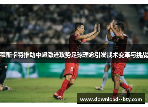 穆斯卡特推动中超激进攻势足球理念引发战术变革与挑战 穆斯卡特推动中超激进攻势足球理念引发战术变革与挑战