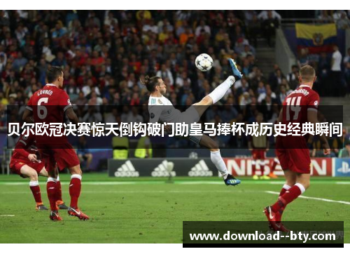 贝尔欧冠决赛惊天倒钩破门助皇马捧杯成历史经典瞬间