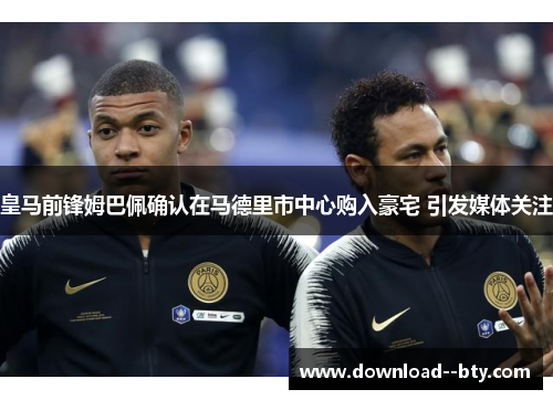 皇马前锋姆巴佩确认在马德里市中心购入豪宅 引发媒体关注