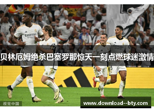 贝林厄姆绝杀巴塞罗那惊天一刻点燃球迷激情