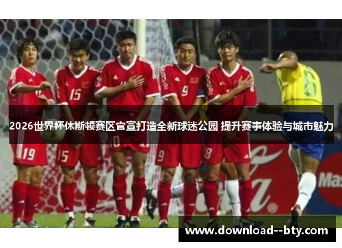 2026世界杯休斯顿赛区官宣打造全新球迷公园 提升赛事体验与城市魅力 2026世界杯休斯顿赛区官宣打造全新球迷公园 提升赛事体验与城市魅力